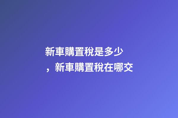 新車購置稅是多少，新車購置稅在哪交